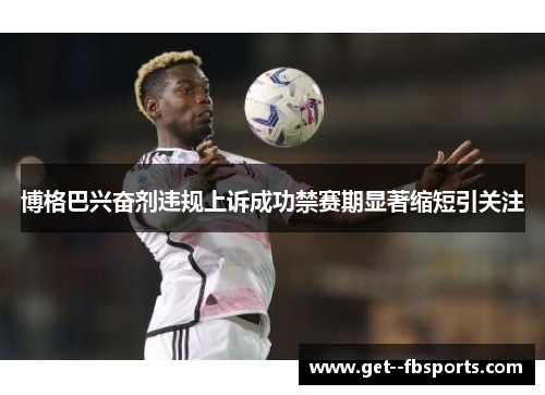 博格巴兴奋剂违规上诉成功禁赛期显著缩短引关注